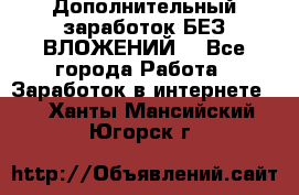 Дополнительный заработок БЕЗ ВЛОЖЕНИЙ! - Все города Работа » Заработок в интернете   . Ханты-Мансийский,Югорск г.